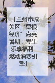 兰州市城关区“票根经济”点亮暑期：考生乐享福利 燃动消费引擎
