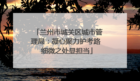 兰州市城关区城市管理局：凝心聚力护考路 细微之处显担当