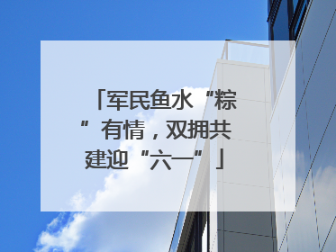 军民鱼水“粽”有情，双拥共建迎“六一”