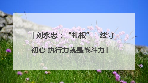刘永忠：“扎根”一线守初心 执行力就是战斗力