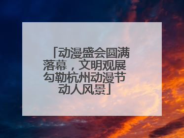 动漫盛会圆满落幕，文明观展勾勒杭州动漫节动人风景