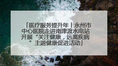 医疗服务提升年丨永州市中心医院走进南津渡水电站开展“关注健康，远离疾病”主题健康促进活动