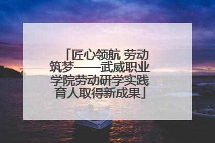 匠心领航 劳动筑梦——武威职业学院劳动研学实践育人取得新成果