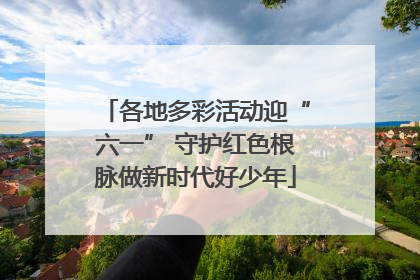 各地多彩活动迎“六一” 守护红色根脉做新时代好少年