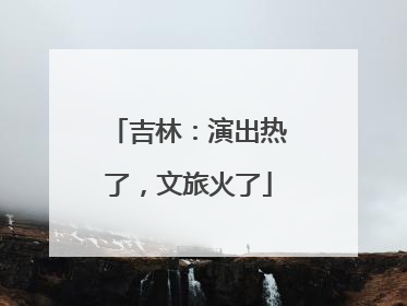 吉林：演出热了，文旅火了