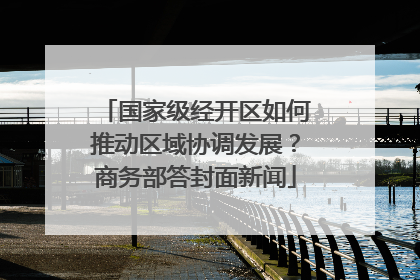 国家级经开区如何推动区域协调发展？商务部答封面新闻