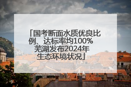 国考断面水质优良比例、达标率均100% 芜湖发布2024年生态环境状况