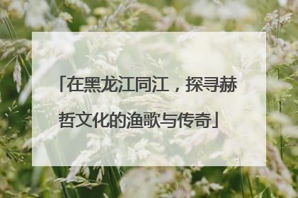 在黑龙江同江，探寻赫哲文化的渔歌与传奇