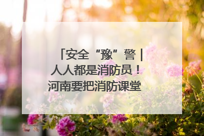 安全“豫”警｜人人都是消防员！河南要把消防课堂搬进社区第一线