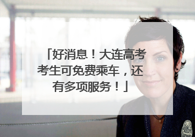 好消息！大连高考考生可免费乘车，还有多项服务！