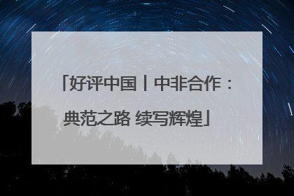 好评中国丨中非合作：典范之路 续写辉煌