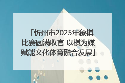 忻州市2025年象棋比赛圆满收官 以棋为媒赋能文化体育融合发展