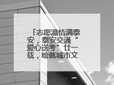 志愿温情满泰安，泰安交通“爱心送考”廿一载，绘就城市文明逐梦画卷