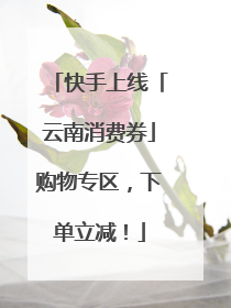 快手上线「云南消费券」购物专区，下单立减！