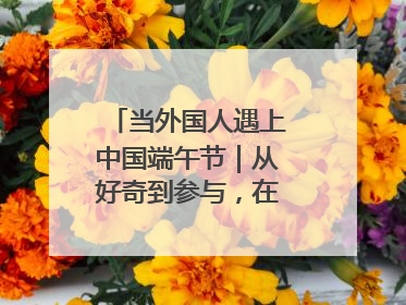 当外国人遇上中国端午节｜从好奇到参与，在沉浸中交融
