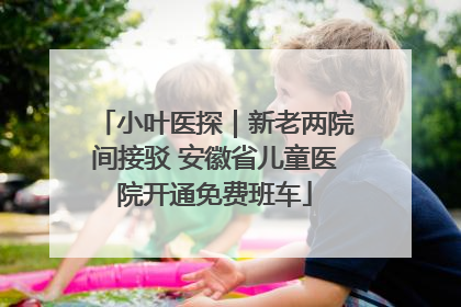 小叶医探｜新老两院间接驳 安徽省儿童医院开通免费班车
