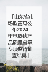 山东省市场监管局公布2024年电热毯产品质量省级专项监督抽查结果