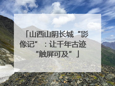 山西山阴长城“影像记”：让千年古迹“触屏可及”