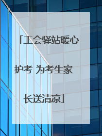 工会驿站暖心护考 为考生家长送清凉
