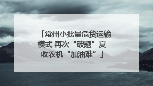 常州小批量危货运输模式 再次“破题”夏收农机“加油难”