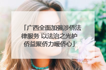 广西全面加强涉侨法律服务 以法治之光护侨益聚侨力暖侨心