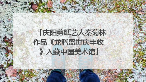 庆阳剪纸艺人秦菊林作品《龙腾盛世庆丰收》入藏中国美术馆
