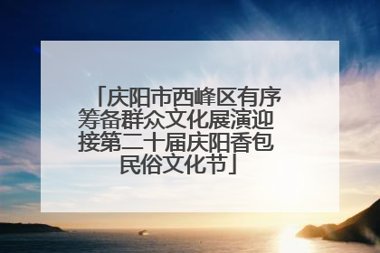 庆阳市西峰区有序筹备群众文化展演迎接第二十届庆阳香包民俗文化节