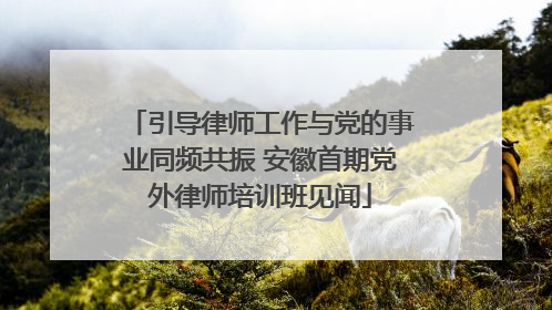 引导律师工作与党的事业同频共振 安徽首期党外律师培训班见闻