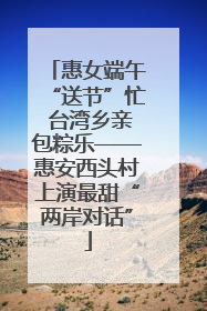 惠女端午“送节”忙 台湾乡亲包粽乐——惠安西头村上演最甜“两岸对话”