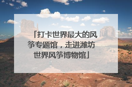 打卡世界最大的风筝专题馆，走进潍坊世界风筝博物馆