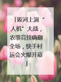 拔河上演“人机”大战，农事竞技嗨翻全场，快手村运会火爆开幕