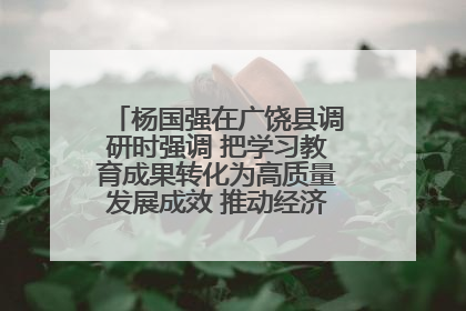 杨国强在广饶县调研时强调 把学习教育成果转化为高质量发展成效 推动经济稳健向好进中提质