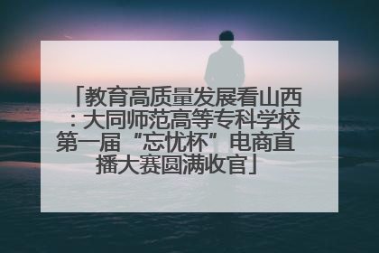 教育高质量发展看山西：大同师范高等专科学校第一届“忘忧杯”电商直播大赛圆满收官
