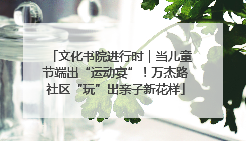 文化书院进行时｜当儿童节端出“运动宴”！万杰路社区“玩”出亲子新花样