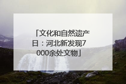 文化和自然遗产日：河北新发现7000余处文物