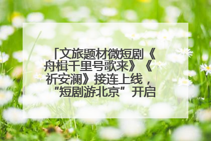 文旅题材微短剧《舟楫千里号歌来》《祈安澜》接连上线，“短剧游北京”开启大运河文化之旅