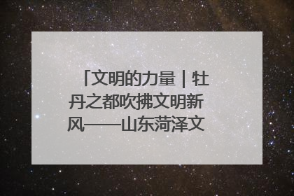 文明的力量｜牡丹之都吹拂文明新风——山东菏泽文明创建一线见闻