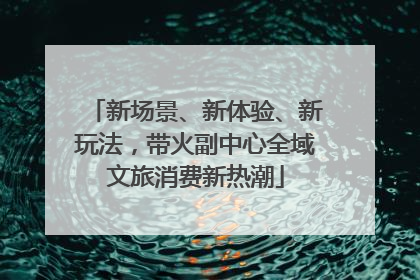 新场景、新体验、新玩法，带火副中心全域文旅消费新热潮
