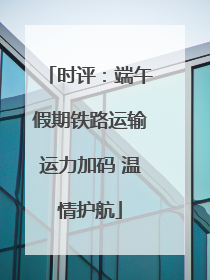 时评：端午假期铁路运输运力加码 温情护航