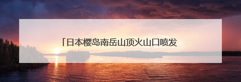 日本樱岛南岳山顶火山口喷发 2025年以来已喷发128次