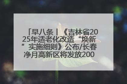 早八条丨《吉林省2025年适老化改造“焕新”实施细则》公布/长春净月高新区将发放200万元汽车消费券！
