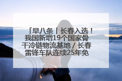 早八条丨长春入选！我国新增19个国家骨干冷链物流基地／长春雷锋车队连续25年免费接送考生