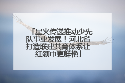 星火传递推动少先队事业发展！河北省打造联建共育体系让红领巾更鲜艳