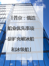 普京：俄造船业优先事项是扩充破冰船和冰级船