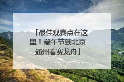 最佳观赛点在这里！端午节到北京通州看赛龙舟
