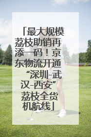 最大规模荔枝助销再添一码！京东物流开通“深圳-武汉-西安” 荔枝全货机航线