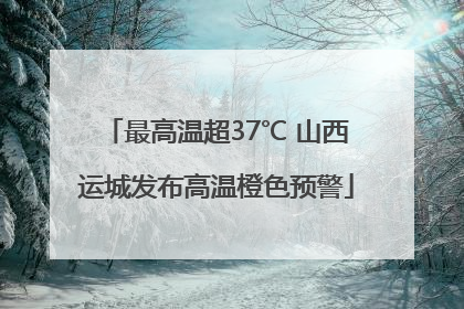 最高温超37℃ 山西运城发布高温橙色预警