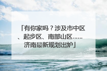 有你家吗？涉及市中区、起步区、南部山区……济南最新规划出炉