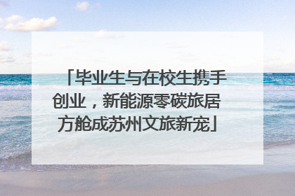 毕业生与在校生携手创业，新能源零碳旅居方舱成苏州文旅新宠