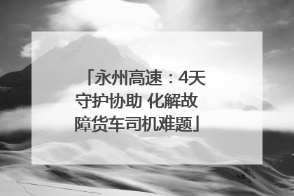 永州高速：4天守护协助 化解故障货车司机难题